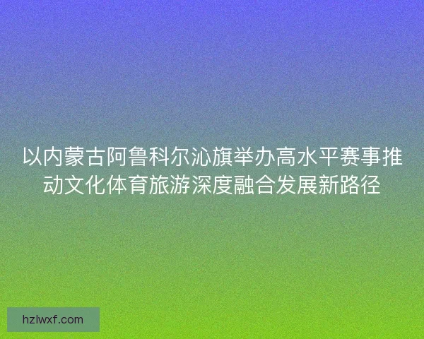 以内蒙古阿鲁科尔沁旗举办高水平赛事推动文化体育旅游深度融合发展新路径