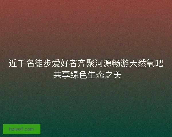 近千名徒步爱好者齐聚河源畅游天然氧吧 共享绿色生态之美