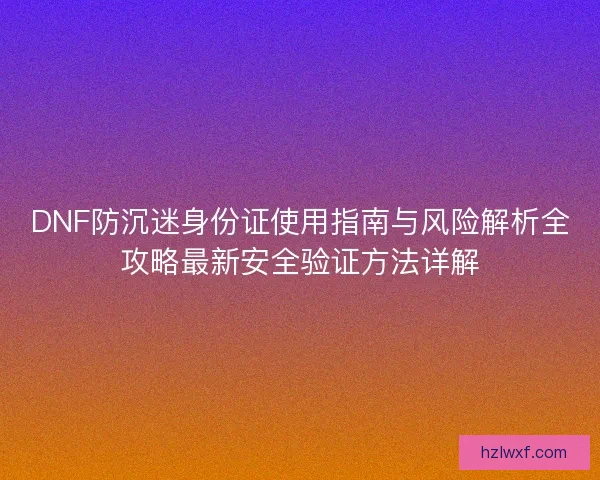 DNF防沉迷身份证使用指南与风险解析全攻略最新安全验证方法详解