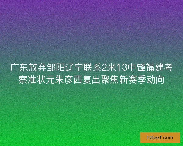 广东放弃邹阳辽宁联系2米13中锋福建考察准状元朱彦西复出聚焦新赛季动向