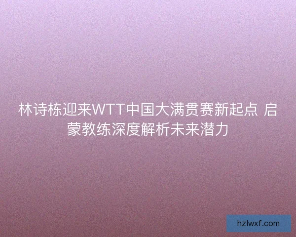 林诗栋迎来WTT中国大满贯赛新起点 启蒙教练深度解析未来潜力